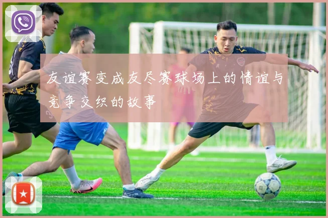 友谊赛变成友尽赛球场上的情谊与竞争交织的故事