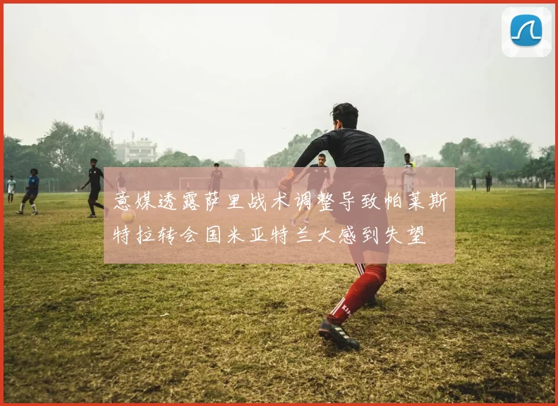 意媒透露萨里战术调整导致帕莱斯特拉转会国米亚特兰大感到失望