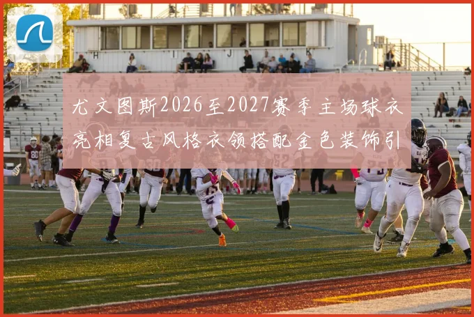 尤文图斯2026至2027赛季主场球衣亮相复古风格衣领搭配金色装饰引关注