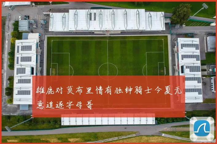 雄鹿对莫布里情有独钟骑士今夏无意追逐字母哥