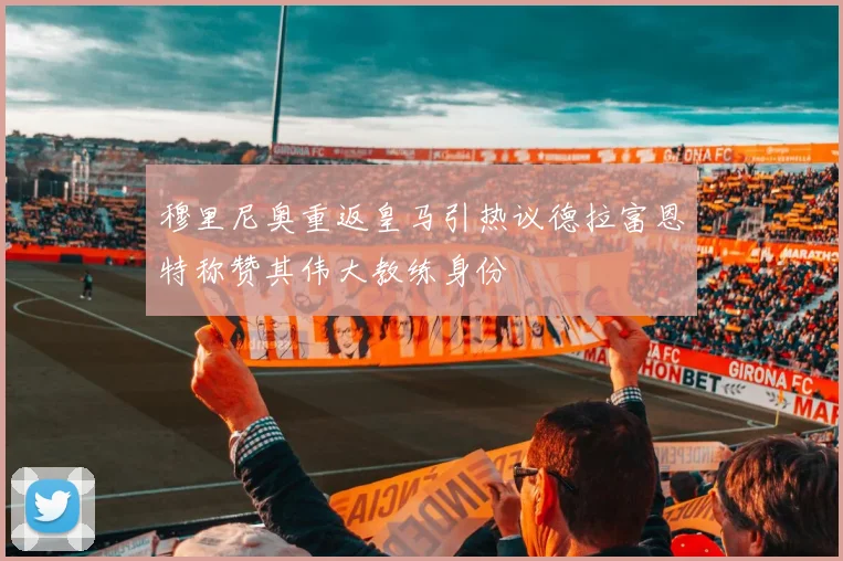 穆里尼奥重返皇马引热议德拉富恩特称赞其伟大教练身份