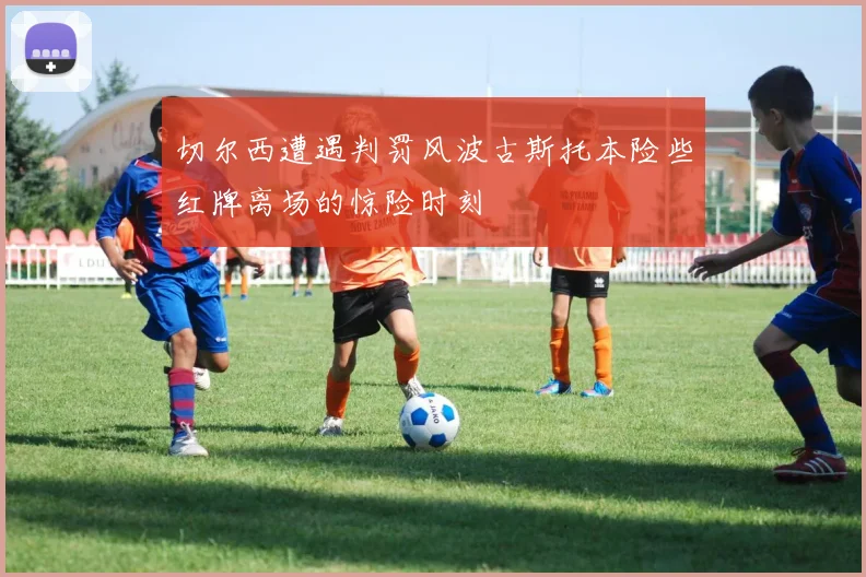 切尔西遭遇判罚风波古斯托本险些红牌离场的惊险时刻