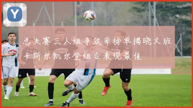 总决赛三人组净效率榜单揭晓文班卡斯尔凯尔登组合表现最佳