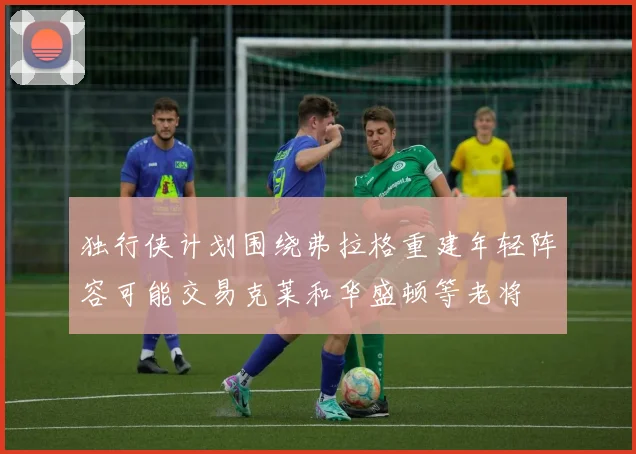 独行侠计划围绕弗拉格重建年轻阵容可能交易克莱和华盛顿等老将