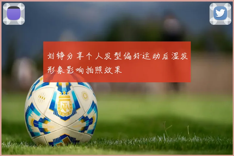 刘铮分享个人发型偏好运动后湿发形象影响拍照效果