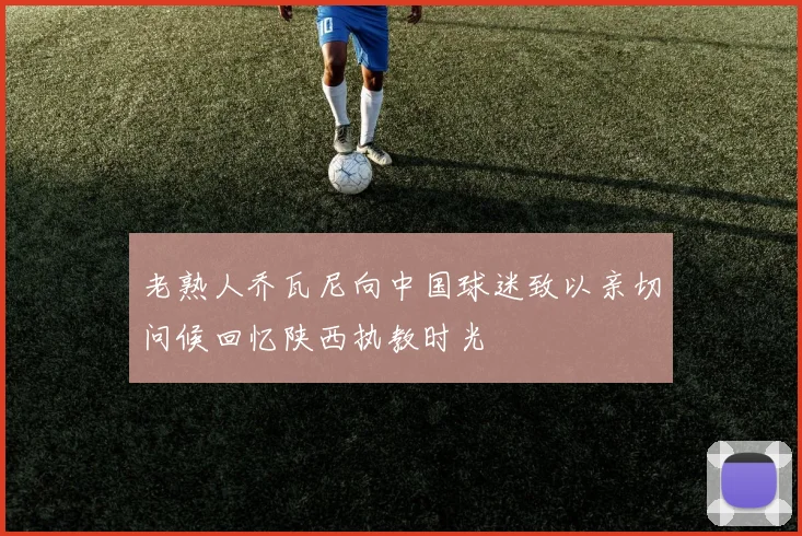 老熟人乔瓦尼向中国球迷致以亲切问候回忆陕西执教时光