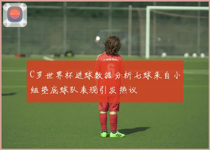 C罗世界杯进球数据分析七球来自小组垫底球队表现引发热议