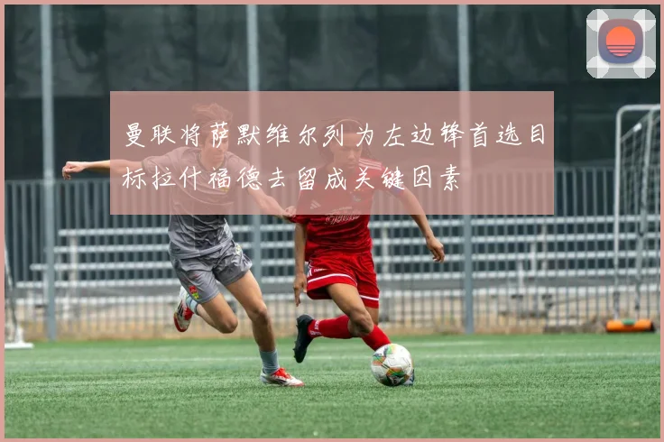 曼联将萨默维尔列为左边锋首选目标拉什福德去留成关键因素