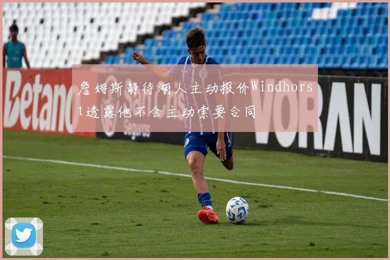 詹姆斯静待湖人主动报价Windhorst透露他不会主动索要合同
