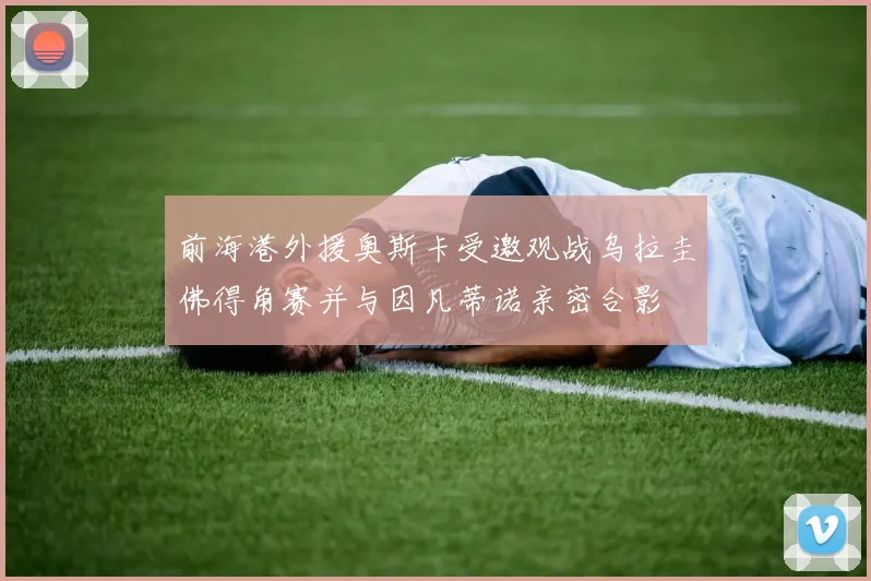 前海港外援奥斯卡受邀观战乌拉圭佛得角赛并与因凡蒂诺亲密合影