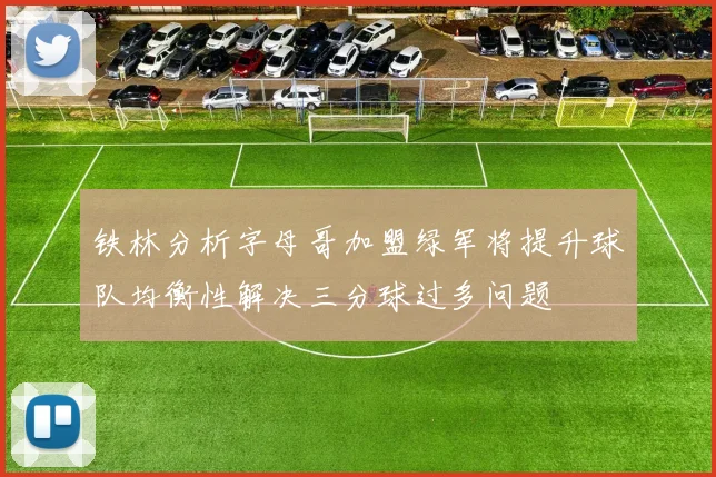 铁林分析字母哥加盟绿军将提升球队均衡性解决三分球过多问题