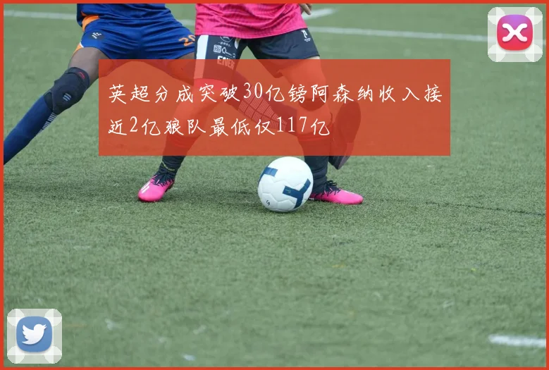 英超分成突破30亿镑阿森纳收入接近2亿狼队最低仅117亿