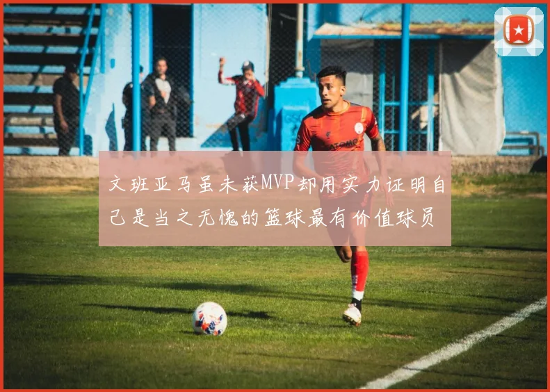 文班亚马虽未获MVP却用实力证明自己是当之无愧的篮球最有价值球员