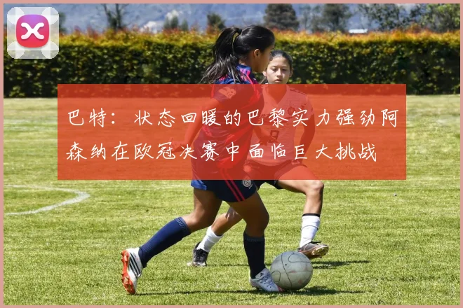 巴特：状态回暖的巴黎实力强劲阿森纳在欧冠决赛中面临巨大挑战