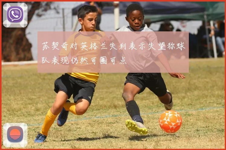 苏契奇对英格兰失利表示失望称球队表现仍然可圈可点