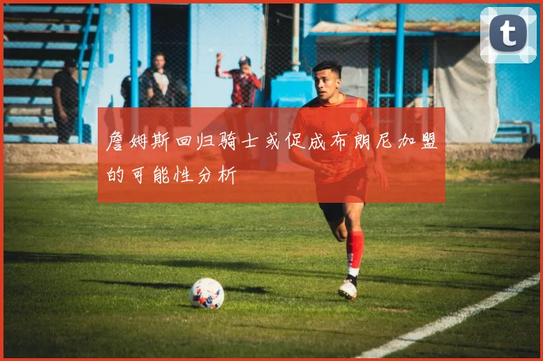 詹姆斯回归骑士或促成布朗尼加盟的可能性分析