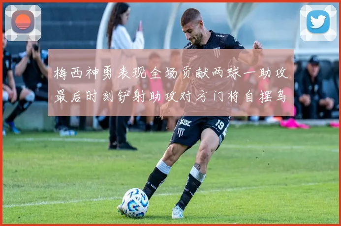 梅西神勇表现全场贡献两球一助攻最后时刻铲射助攻对方门将自摆乌龙